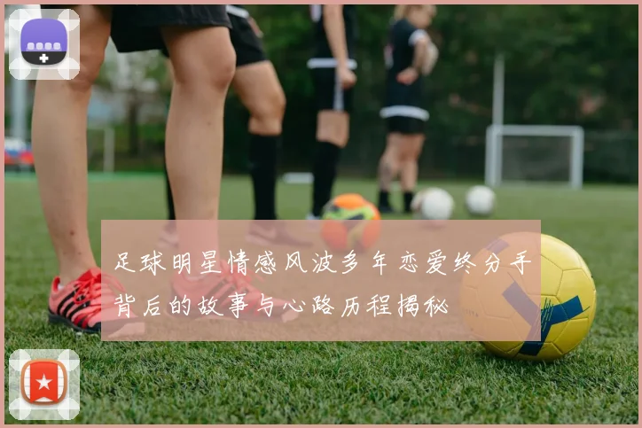足球明星情感风波多年恋爱终分手背后的故事与心路历程揭秘